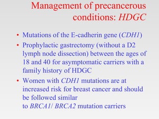 Management of precancerous
conditions: HDGC
• Mutations of the E-cadherin gene (CDH1)
• Prophylactic gastrectomy (without a D2
lymph node dissection) between the ages of
18 and 40 for asymptomatic carriers with a
family history of HDGC
• Women with CDH1 mutations are at
increased risk for breast cancer and should
be followed similar
to BRCA1/ BRCA2 mutation carriers
 