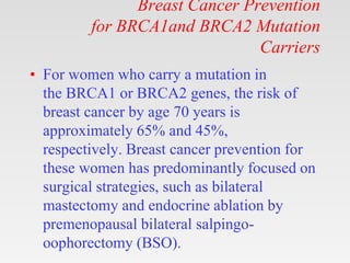 Breast Cancer Prevention
for BRCA1and BRCA2 Mutation
Carriers
• For women who carry a mutation in
the BRCA1 or BRCA2 genes, the risk of
breast cancer by age 70 years is
approximately 65% and 45%,
respectively. Breast cancer prevention for
these women has predominantly focused on
surgical strategies, such as bilateral
mastectomy and endocrine ablation by
premenopausal bilateral salpingo-
oophorectomy (BSO).
 