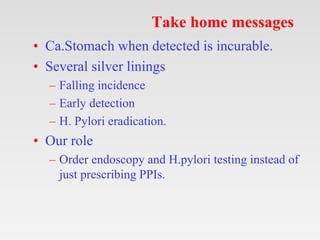 Take home messages
• Ca.Stomach when detected is incurable.
• Several silver linings
– Falling incidence
– Early detection
– H. Pylori eradication.
• Our role
– Order endoscopy and H.pylori testing instead of
just prescribing PPIs.
 