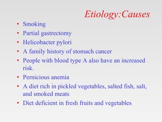 Etiology:Causes
• Smoking
• Partial gastrectomy
• Helicobacter pylori
• A family history of stomach cancer
• People with blood type A also have an increased
risk.
• Pernicious anemia
• A diet rich in pickled vegetables, salted fish, salt,
and smoked meats
• Diet deficient in fresh fruits and vegetables
 