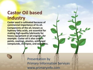 Castor Oil based
Industry
Castor seed is cultivated because of
commercial importance of its oil.
Components of the oil, known as
hydroxy fatty acids, are essential for
making high-quality lubricants for
heavy equipment or jet engines, for
example. Castor oil is also used in
paints, coatings, plastics, antifungal
compounds, shampoo, and cosmetics.
.
Presentation by
Primary Information Services
www.primaryinfo.com
 