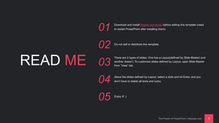 READ ME
01 Download and install Roboto font family before editing this template (need
to restart PowerPoint after installing them).
02 Do not sell or distribute this template.
03
There are 2 types of slides. One has a Layout(defined by Slide Master) and
another doesn’t. To customize slides defined by Layout, open Slide Master
from “View” tab.
04 About the slides defined by Layout, select a slide and hit Enter, and you
don’t have to delete all texts and icons.
05 Enjoy it! :)
The Power of PowerPoint | thepopp.com 1
 
