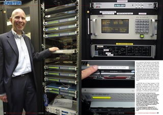 1                                                                                                                       2




                                                                                                                                                                                               as a customer that wants to provide their
                                                                                                                                                                                               embassies in Africa with secure Internet
                                                                                                                         3                                                                     service.” For this customer CASTOR pro-
                                                                                                                                                                                               vides the uplink and downlink Internet
                                                                                                                                                                                               connection not only for their internal op-
                                                                                                                                                                                               eration but also for the public Internet.
                                                                                                                                                                                               “Other similar customers are mining com-
                                                                                                                                                                                               panies or oil companies that want to link
                                                                                                                                                                                               all of their branch offices together.” This
                                                                                                                                                                                               business segment makes up about 50%
                                                                                                                                                                                               of CASTOR’s total sales. Edwin Cras is ex-
                                                                                                                                                                                               pecting that this will increase to 70% by
                                                                                                                                                                                               2013.

                                                                                                                                                                                                  CASTOR has an ideal location in the
                                                                                                                                                                                               flatlands of northern Holland: “We can
                                                                                                                                                                                               see all the satellites from 70.5E to 55W.”
                                                                                                                                                                                               Their Burum location is just one part of
                                                                                                                                                                                               CASTOR. “We also operate another up-
                                                                                                                                                                                               link station in Hilversum south of Amster-

                                                                                                                                                                                               1. Edwin Cras in the engineering area
                                                                                                                                                                                               2. The 16.4-meter antenna is controlled from
                                                                                                                                                                                               here. The satellite beacon signal receiver
                                                                                                                                                                                               is at the top. In the middle is the control
                                                                                                                                                                                               system for the antenna with a display of
                                                                                                                                                                                               the actual value of the antenna (at the top
                                                                                                                                                                                               of the display) and the desired value (at the
                                                                                                                                                                                               bottom of the display) of the antenna for,
                                                                                                                                                                                               in this case, the NSS-12 satellite. The LNB
                                                                                                                                                                                               controller is at the bottom. If an LNB should
                                                                                                                                                                                               fail, this system automatically switches
                                                                                                                                                                                               over to the spare LNB.
                                                                                                                                                                                               3. The labeling gives it away: the TV
                                                                                                                                                                                               channels received by CASTOR from the
                                                                                                                                                                                               Congo for an IPTV provider are processed
                                                                                                                                                                                               here.

206 TELE-satellite International — The World‘s Largest Digital TV Trade Magazine — 02-03/2012 — www.TELE-satellite.com       www.TELE-satellite.com — 02-03/2012 — TELE-satellite International — The World‘s Largest Digital TV Trade Magazine   207
 