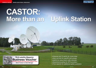 COMPANY REPORT                            Satellite Uplink Station, Netherlands




               CASTOR:
               More than an                                                                                              Uplink Station




                                                                                                                         •	Internet	and	TV	uplink	for	cruise	ships
                                                   TELE-satellite Magazine                                               •	Data	services	for	specific	user	groups
                                        Business Voucher
                                    www.TELE-satellite.info/12/03/castor-satellite-uplink
                                                                                                                         •	Uplink	for	many	Dutch	radio	channels
                                                                                                                         •	Downlink/encoding	for	IPTV	providers
                                                     Direct Contact to Sales Manager
                                                                                                                         •	Free	capacity	for	additional	uplink	customers

200 TELE-satellite International — The World‘s Largest Digital TV Trade Magazine — 02-03/2012 — www.TELE-satellite.com                     www.TELE-satellite.com — 02-03/2012 — TELE-satellite International — The World‘s Largest Digital TV Trade Magazine   201
 