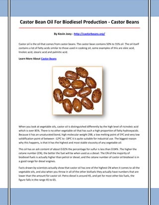Castor Bean Oil For Biodiesel Production - Castor Beans
_____________________________________________________________________________________
By Kevin Joey - http://castorbeans.org/
Castor oil is the oil that comes from castor beans. The castor bean contains 50% to 55% oil. The oil itself
contains a lot of fatty acids similar to those used in cooking oil, some examples of this are oleic acid,
linoleic acid, stearic acid and palmitic acid.
Learn More About Castor Beans
When you look at vegetable oils, castor oil is distinguished differently by the high level of ricinoleic acid
which is over 85%. There is no other vegetable oil that has such a high proportion of fatty hydroxyacids.
Because it has an unsaturated bond, high molecular weight 298, a low melting point of 5ºC and very low
solidification point of between -12ºC to -18ºC it is quite suitable for industrial use. The biggest reason
why this happens, is that it has the highest and most stable viscosity of any vegetable oil.
This oil has an ash content of about 0.02% the percentage for sulfur is less than 0.04% .The higher the
cetane number (CN), the better the fuel will be when used as a diesel. The CN of the majority of
biodiesel fuels is actually higher than petrol or diesel, and the cetane number of castor oil biodiesel is in
a good range for diesel engines.
Facts drawn by scientists actually show that castor oil has one of the highest CN when it comes to all the
vegetable oils, and also when you throw in all of the other biofuels they actually have numbers that are
lower than the amount for castor oil. Petro diesel is around 45, and yet for most other bio fuels, the
figure falls in the range 45 to 65.
 