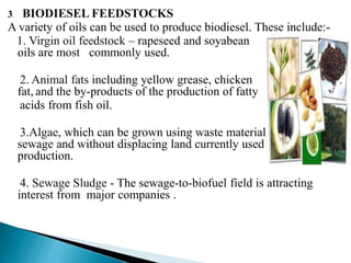 3. BIODIESEL FEEDSTOCKS
A variety of oils can be used to produce biodiesel. These include:-
1. Virgin oil feedstock – rapeseed and soyabean
oils are most commonly used.
2. Animal fats including yellow grease, chicken
fat, and the by-products of the production of fatty
acids from fish oil.
3.Algae, which can be grown using waste materials such as
sewage and without displacing land currently used for food
production.
4. Sewage Sludge - The sewage-to-biofuel field is attracting
interest from major companies .
 