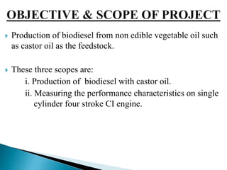  Production of biodiesel from non edible vegetable oil such
as castor oil as the feedstock.
 These three scopes are:
i. Production of biodiesel with castor oil.
ii. Measuring the performance characteristics on single
cylinder four stroke CI engine.
 