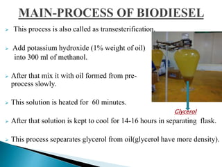  This process is also called as transesterification.
 Add potassium hydroxide (1% weight of oil)
into 300 ml of methanol.
 After that mix it with oil formed from pre-
process slowly.
 This solution is heated for 60 minutes.
 After that solution is kept to cool for 14-16 hours in separating flask.
 This process sepearates glycerol from oil(glycerol have more density).
Glycerol
 