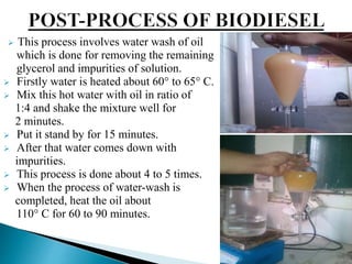  This process involves water wash of oil
which is done for removing the remaining
glycerol and impurities of solution.
 Firstly water is heated about 60° to 65° C.
 Mix this hot water with oil in ratio of
1:4 and shake the mixture well for
2 minutes.
 Put it stand by for 15 minutes.
 After that water comes down with
impurities.
 This process is done about 4 to 5 times.
 When the process of water-wash is
completed, heat the oil about
110° C for 60 to 90 minutes.
 
