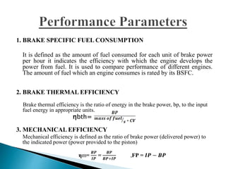 1. BRAKE SPECIFIC FUEL CONSUMPTION
It is defined as the amount of fuel consumed for each unit of brake power
per hour it indicates the efficiency with which the engine develops the
power from fuel. It is used to compare performance of different engines.
The amount of fuel which an engine consumes is rated by its BSFC.
2. BRAKE THERMAL EFFICIENCY
Brake thermal efficiency is the ratio of energy in the brake power, bp, to the input
fuel energy in appropriate units.
ηbth=
3. MECHANICAL EFFICIENCY
Mechanical efficiency is defined as the ratio of brake power (delivered power) to
the indicated power (power provided to the piston)
ηm=
𝑩𝑷
𝑰𝑷
=
𝑩𝑷
𝑩𝑷+𝑰𝑷
,FP = 𝑰𝑷 − 𝑩𝑷
 