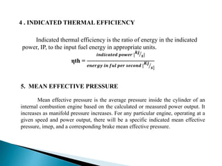 4 . INDICATED THERMAL EFFICIENCY
Indicated thermal efficiency is the ratio of energy in the indicated
power, IP, to the input fuel energy in appropriate units.
ηth =
𝒊𝒏𝒅𝒊𝒄𝒂𝒕𝒆𝒅 𝒑𝒐𝒘𝒆𝒓 [
𝒌𝒋
𝒔]
𝒆𝒏𝒆𝒓𝒈𝒚 𝒊𝒏 𝒇𝒖𝒍 𝒑𝒆𝒓 𝒔𝒆𝒄𝒐𝒏𝒅 [
𝑲𝒋
𝒔]
5. MEAN EFFECTIVE PRESSURE
Mean effective pressure is the average pressure inside the cylinder of an
internal combustion engine based on the calculated or measured power output. It
increases as manifold pressure increases. For any particular engine, operating at a
given speed and power output, there will be a specific indicated mean effective
pressure, imep, and a corresponding brake mean effective pressure.
 