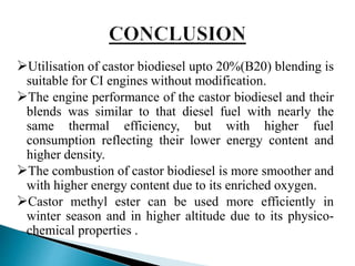 Utilisation of castor biodiesel upto 20%(B20) blending is
suitable for CI engines without modification.
The engine performance of the castor biodiesel and their
blends was similar to that diesel fuel with nearly the
same thermal efficiency, but with higher fuel
consumption reflecting their lower energy content and
higher density.
The combustion of castor biodiesel is more smoother and
with higher energy content due to its enriched oxygen.
Castor methyl ester can be used more efficiently in
winter season and in higher altitude due to its physico-
chemical properties .
 