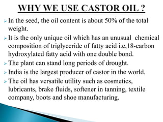  In the seed, the oil content is about 50% of the total
weight.
 It is the only unique oil which has an unusual chemical
composition of triglyceride of fatty acid i.e,18-carbon
hydroxylated fatty acid with one double bond.
 The plant can stand long periods of drought.
 India is the largest producer of castor in the world.
 The oil has versatile utility such as cosmetics,
lubricants, brake fluids, softener in tanning, textile
company, boots and shoe manufacturing.
 
