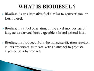  Biodiesel is an alternative fuel similar to conventional or
fossil diesel.
 Biodiesel is a fuel consisting of the alkyl monoesters of
fatty acids derived from vegetable oils and animal fats .
 Biodiesel is produced from the transesterification reaction,
in this process oil is mixed with an alcohol to produce
glycerol ,as a byproduct.
 