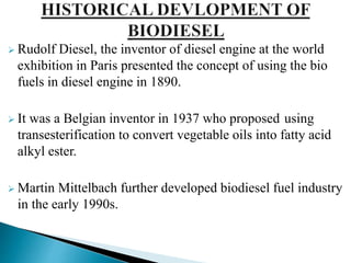  Rudolf Diesel, the inventor of diesel engine at the world
exhibition in Paris presented the concept of using the bio
fuels in diesel engine in 1890.
 It was a Belgian inventor in 1937 who proposed using
transesterification to convert vegetable oils into fatty acid
alkyl ester.
 Martin Mittelbach further developed biodiesel fuel industry
in the early 1990s.
 