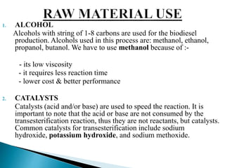 1. ALCOHOL
Alcohols with string of 1-8 carbons are used for the biodiesel
production. Alcohols used in this process are: methanol, ethanol,
propanol, butanol. We have to use methanol because of :-
- its low viscosity
- it requires less reaction time
- lower cost & better performance
2. CATALYSTS
Catalysts (acid and/or base) are used to speed the reaction. It is
important to note that the acid or base are not consumed by the
transesterification reaction, thus they are not reactants, but catalysts.
Common catalysts for transesterification include sodium
hydroxide, potassium hydroxide, and sodium methoxide.
 