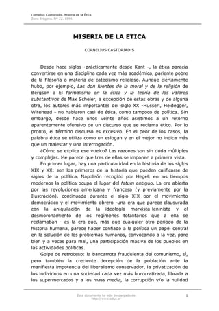 Cornelius Castoriadis. Miseria de la Ética.
Zona Erógena. Nº 22. 1994.
Este documento ha sido descargado de
http://www.educ.ar
1
MISERIA DE LA ETICA
CORNELIUS CASTORIADIS
Desde hace siglos -prácticamente desde Kant -, la ética parecía
convertirse en una disciplina cada vez más académica, pariente pobre
de la filosofía o materia de catecismo religioso. Aunque ciertamente
hubo, por ejemplo, Las don fuentes de la moral y de la religión de
Bergson o El formalismo en la ética y la teoría de los valores
substantivos de Max Scheler, a excepción de estas obras y de alguna
otra, los autores más importantes del siglo XX -Husserl, Heidegger,
Witehead - no hablaron casi de ética, como tampoco de política. Sin
embargo, desde hace unos veinte años asistimos a un retorno
aparentemente ofensivo de un discurso que se reclama ético. Por lo
pronto, el término discurso es excesivo. En el peor de los casos, la
palabra ética se utiliza como un eslogan y en el mejor no indica más
que un malestar y una interrogación.
¿Cómo se explica ese vuelco? Las razones son sin duda múltiples
y complejas. Me parece que tres de ellas se imponen a primera vista.
En primer lugar, hay una particularidad en la historia de los siglos
XIX y XX: son los primeros de la historia que pueden calificarse de
siglos de la política. Napoleón recogido por Hegel: en los tiempos
modernos la política ocupa el lugar del fatum antiguo. La era abierta
por las revoluciones americana y francesa (y previamente por la
Ilustración), continuada durante el siglo XIX por el movimiento
democrático y el movimiento obrero -una era que parece clausurada
con la aniquilación de la ideología marxista-leninista y el
desmoronamiento de los regímenes totalitarios que a ella se
reclamaban - es la era que, más que cualquier otro período de la
historia humana, parece haber confiado a la política un papel central
en la solución de los problemas humanos, convocando a la vez, pare
bien y a veces para mal, una participación masiva de los pueblos en
las actividades políticas.
Golpe de retroceso: la bancarrota fraudulenta del comunismo, sí,
pero también la creciente decepción de la población ante la
manifiesta impotencia del liberalismo conservador, la privatización de
los individuos en una sociedad cada vez más burocratizada, librada a
los supermercados y a los mass media, la corrupción y/o la nulidad
 