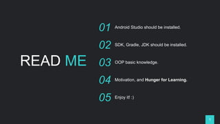 READ ME
01 Android Studio should be installed.
02 SDK, Gradle, JDK should be installed.
03 OOP basic knowledge.
04 Motivation, and Hunger for Learning.
05 Enjoy it! :)
1
 
