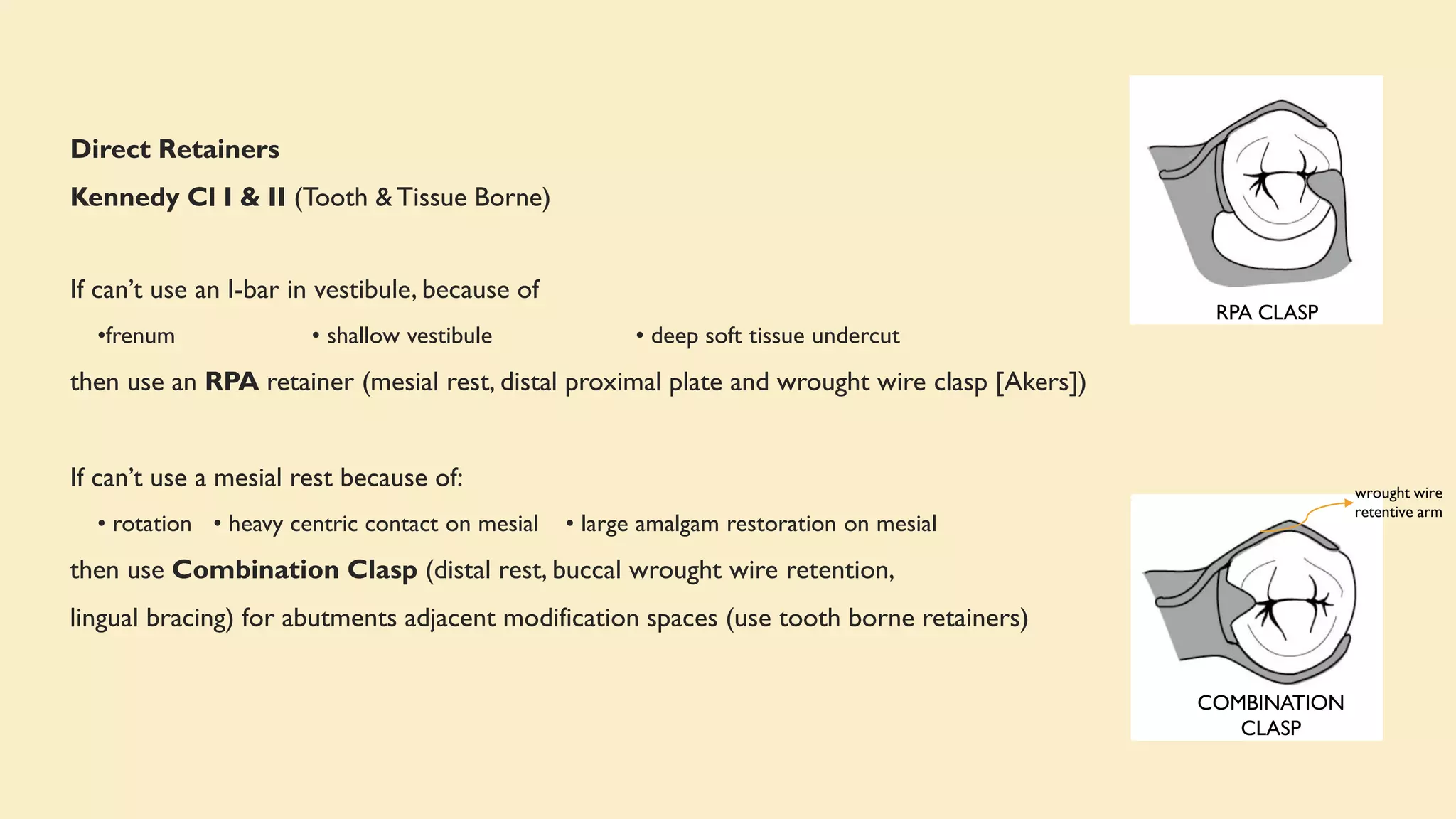 Direct Retainers
Kennedy Cl I & II (Tooth & Tissue Borne)
If can’t use an I-bar in vestibule, because of
•frenum • shallow vestibule • deep soft tissue undercut
then use an RPA retainer (mesial rest, distal proximal plate and wrought wire clasp [Akers])
If can’t use a mesial rest because of:
• rotation • heavy centric contact on mesial • large amalgam restoration on mesial
then use Combination Clasp (distal rest, buccal wrought wire retention,
lingual bracing) for abutments adjacent modification spaces (use tooth borne retainers)
RPA CLASP
COMBINATION
CLASP
wrought wire
retentive arm
 