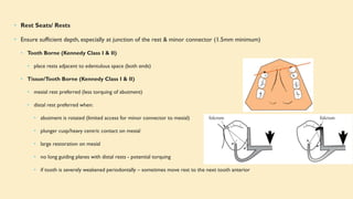 • Rest Seats/ Rests
• Ensure sufficient depth, especially at junction of the rest & minor connector (1.5mm minimum)
• Tooth Borne (Kennedy Class I & II)
• place rests adjacent to edentulous space (both ends)
• Tissue/Tooth Borne (Kennedy Class I & II)
• mesial rest preferred (less torquing of abutment)
• distal rest preferred when:
• abutment is rotated (limited access for minor connector to mesial)
• plunger cusp/heavy centric contact on mesial
• large restoration on mesial
• no long guiding planes with distal rests - potential torquing
• if tooth is severely weakened periodontally – sometimes move rest to the next tooth anterior
 