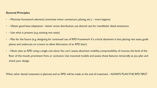 General Principles
• - Minimize framework elements (minimize minor connectors, plating, etc.) – more hygienic
• - Obtain good base adaptation - better stress distribution; use altered cast for mandibular distal extensions
• - Use what is present (e.g. existing rest seats)
• - Plan for the future (e.g. designing for continued use of RPD framework if a critical abutment is lost; placing rest seats, guide
planes and undercuts on crowns to allow fabrication of an RPD later)
• - Never plan an RPD using a single cast alone.You can’t assess abutment mobility, compressibility of mucosa, the level of the
floor of the mouth, prominent freni, or occlusion. Use mounted models and assess these features intraorally as you plan and
check your design.
When other dental treatment is planned, and an RPD will be made at the end of treatment – ALWAYS PLANTHE RPD FIRST.
 