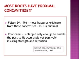  Felton DA 1991 – most fractures originate
from these concavities – RDT is minimal
 Root canal - enlarged only enough to enable
the post to fit accurately yet passively
insuring strength and retention
Reisbick and Shillinburg., 1975
Goodacre et al., 2001
 