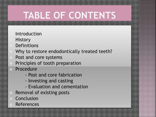  Introduction
 History
 Definitions
 Why to restore endodontically treated teeth?
 Post and core systems
 Principles of tooth preparation
 Procedure
- Post and core fabrication
- Investing and casting
- Evaluation and cementation
 Removal of existing posts
 Conclusion
 References
 