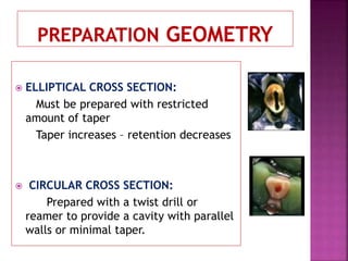  ELLIPTICAL CROSS SECTION:
Must be prepared with restricted
amount of taper
Taper increases – retention decreases
 CIRCULAR CROSS SECTION:
Prepared with a twist drill or
reamer to provide a cavity with parallel
walls or minimal taper.
 