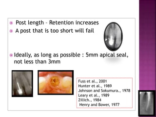 Post length – Retention increases
 A post that is too short will fail
 Ideally, as long as possible : 5mm apical seal,
not less than 3mm
Fuss et al., 2001
Hunter et al., 1989
Johnson and Sokumura., 1978
Leary et al., 1989
Zillich., 1984
Henry and Bower, 1977
 
