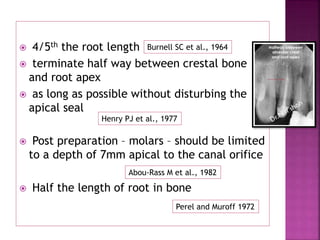  4/5th the root length
 terminate half way between crestal bone
and root apex
 as long as possible without disturbing the
apical seal
 Post preparation – molars – should be limited
to a depth of 7mm apical to the canal orifice
 Half the length of root in bone
Burnell SC et al., 1964
Henry PJ et al., 1977
Abou-Rass M et al., 1982
Perel and Muroff 1972
 