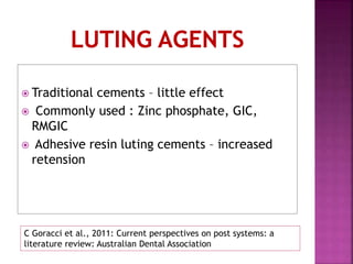  Traditional cements – little effect
 Commonly used : Zinc phosphate, GIC,
RMGIC
 Adhesive resin luting cements – increased
retension
C Goracci et al., 2011: Current perspectives on post systems: a
literature review: Australian Dental Association
 