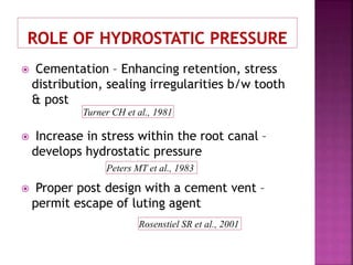  Cementation – Enhancing retention, stress
distribution, sealing irregularities b/w tooth
& post
 Increase in stress within the root canal –
develops hydrostatic pressure
 Proper post design with a cement vent –
permit escape of luting agent
Turner CH et al., 1981
Peters MT et al., 1983
Rosenstiel SR et al., 2001
 