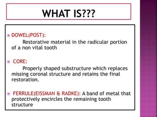  DOWEL(POST):
Restorative material in the radicular portion
of a non vital tooth
 CORE:
Properly shaped substructure which replaces
missing coronal structure and retains the final
restoration.
 FERRULE(EISSMAN & RADKE): A band of metal that
protectively encircles the remaining tooth
structure
 