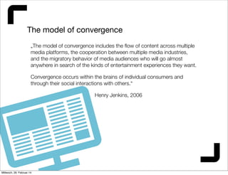 The model of convergence
„The model of convergence includes the ﬂow of content across multiple
media platforms, the cooperation between multiple media industries,
and the migratory behavior of media audiences who will go almost
anywhere in search of the kinds of entertainment experiences they want.
Convergence occurs within the brains of individual consumers and
through their social interactions with others.“
Henry Jenkins, 2006

Mittwoch, 26. Februar 14

 