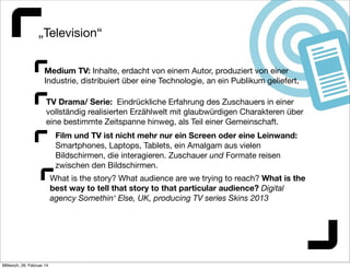 „Television“
Medium TV: Inhalte, erdacht von einem Autor, produziert von einer
Industrie, distribuiert über eine Technologie, an ein Publikum geliefert,
TV Drama/ Serie: Eindrückliche Erfahrung des Zuschauers in einer
vollständig realisierten Erzählwelt mit glaubwürdigen Charakteren über
eine bestimmte Zeitspanne hinweg, als Teil einer Gemeinschaft.
Film und TV ist nicht mehr nur ein Screen oder eine Leinwand:
Smartphones, Laptops, Tablets, ein Amalgam aus vielen
Bildschirmen, die interagieren. Zuschauer und Formate reisen
zwischen den Bildschirmen.
What is the story? What audience are we trying to reach? What is the
best way to tell that story to that particular audience? Digital
agency Somethin‘ Else, UK, producing TV series Skins 2013

Mittwoch, 26. Februar 14

 