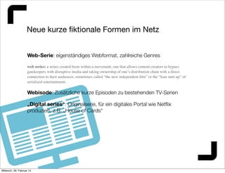 Neue kurze ﬁktionale Formen im Netz
Web-Serie: eigenständiges Webformat, zahlreiche Genres
web series: a series created from within a movement, one that allows content creators to bypass
gatekeepers with disruptive media and taking ownership of one’s distribution chain with a direct
connection to their audiences; sometimes called “the new independent ﬁlm” or the “lean start up” of
serialized entertainment.

Webisode: Zusätzliche kurze Episoden zu bestehenden TV-Serien
„Digital series“: Originalserie, für ein digitales Portal wie Netﬂix
produziert, z.B. „House of Cards“

Mittwoch, 26. Februar 14

 