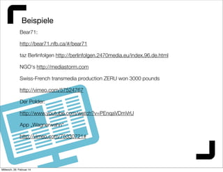 Beispiele
Bear71:
http://bear71.nfb.ca/#/bear71
taz Berlinfolgen http://berlinfolgen.2470media.eu/index.96.de.html
NGO‘s http://mediastorm.com
Swiss-French transmedia production ZERU won 3000 pounds
http://vimeo.com/57524767
Der Polder:
http://www.youtube.com/watch?v=PEnqaVDmVrU
App „Wagnerwahn“
http://vimeo.com/75330721#

Mittwoch, 26. Februar 14

 