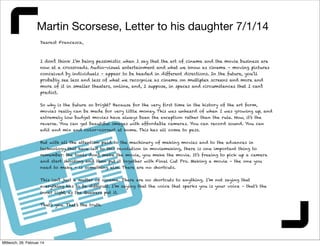 Martin Scorsese, Letter to his daughter 7/1/14
Dearest Francesca,

I don’t think I’m being pessimistic when I say that the art of cinema and the movie business are
now at a crossroads. Audio-visual entertainment and what we know as cinema – moving pictures
conceived by individuals – appear to be headed in different directions. In the future, you’ll
probably see less and less of what we recognize as cinema on multiplex screens and more and
more of it in smaller theaters, online, and, I suppose, in spaces and circumstances that I can’t
predict.
So why is the future so bright? Because for the very first time in the history of the art form,
movies really can be made for very little money. This was unheard of when I was growing up, and
extremely low budget movies have always been the exception rather than the rule. Now, it’s the
reverse. You can get beautiful images with affordable cameras. You can record sound. You can
edit and mix and color-correct at home. This has all come to pass.
But with all the attention paid to the machinery of making movies and to the advances in
technology that have led to this revolution in moviemaking, there is one important thing to
remember: the tools don’t make the movie, you make the movie. It’s freeing to pick up a camera
and start shooting and then put it together with Final Cut Pro. Making a movie – the one you
need to make - is something else. There are no shortcuts.
This isn’t just a matter of cinema. There are no shortcuts to anything. I’m not saying that
everything has to be difficult. I’m saying that the voice that sparks you is your voice – that’s the
inner light, as the Quakers put it.
That’s you. That’s the truth.

Mittwoch, 26. Februar 14

 