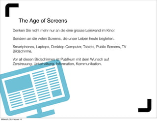 The Age of Screens
Denken Sie nicht mehr nur an die eine grosse Leinwand im Kino!
Sondern an die vielen Screens, die unser Leben heute begleiten.
Smartphones, Laptops, Desktop Computer, Tablets, Public Screens, TVBildschirme.
Vor all diesen Bildschirmen ist Publikum mit dem Wunsch auf
Zerstreuung, Unterhaltung, Information, Kommunikation.

Mittwoch, 26. Februar 14

 