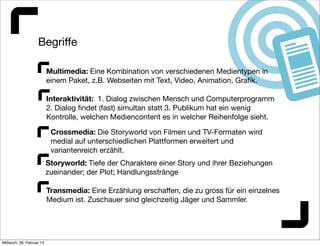 Begriﬀe
Multimedia: Eine Kombination von verschiedenen Medientypen in
einem Paket, z.B. Webseiten mit Text, Video, Animation, Graﬁk.
Interaktivität: 1. Dialog zwischen Mensch und Computerprogramm
2. Dialog ﬁndet (fast) simultan statt 3. Publikum hat ein wenig
Kontrolle, welchen Mediencontent es in welcher Reihenfolge sieht.
Crossmedia: Die Storyworld von Filmen und TV-Formaten wird
medial auf unterschiedlichen Plattformen erweitert und
variantenreich erzählt.
Storyworld: Tiefe der Charaktere einer Story und ihrer Beziehungen
zueinander; der Plot; Handlungsstränge
Transmedia: Eine Erzählung erschaﬀen, die zu gross für ein einzelnes
Medium ist. Zuschauer sind gleichzeitig Jäger und Sammler.

Mittwoch, 26. Februar 14

 