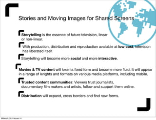Stories and Moving Images for Shared Screens
Storytelling is the essence of future television, linear
or non-linear.
With production, distribution and reproduction available at low cost, television
has liberated itself.
Storytelling will become more social and more interactive.
Movies & TV content will lose its ﬁxed form and become more ﬂuid. It will appear
in a range of lenghts and formats on various media platforms, including mobile.
Trusted content communities: Viewers trust journalists,
documentary ﬁlm makers and artists, follow and support them online.
Distribution will expand, cross borders and ﬁnd new forms.

Mittwoch, 26. Februar 14

 