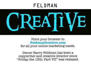 FELDMAN


CReaTiVe
            Point your browser to
           FeldmanCreative.com
   for all your online marketing needs.

     Owner Barry Feldman has been a
  copywriter and creative director since
 “Friday the 13th: Part VII” was released.

 You had to know this was coming.
 