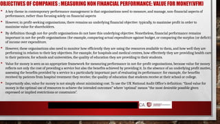 OBJECTIVES OF COMPANIES : MEASURING NON FINANCIAL PERFORMANCE: VALUE FOR MONEY(VFM)
 A key theme in contemporary performance management is that organisations need to measure, and manage, non-financial aspects of
performance, rather than focusing solely on financial aspects
 However, in profit-seeking organisations, there remains an underlying financial objective: typically, to maximise profit in order to
maximise value for shareholders.
 By definition though not-for-profit organisations do not have this underlying objective. Nonetheless, financial performance remains
important in not-for-profit organisations (for example, comparing actual expenditure against budget, or comparing the surplus (or deficit)
of income over expenditure.
 However, these organisations also need to monitor how efficiently they are using the resources available to them, and how well they are
performing in relation to their key objectives. For example, for hospitals and medical centres, how effectively they are providing health care
to their patients; for schools and universities, the quality of education they are providing to their students.
 Value for money is seen as an appropriate framework for measuring performance in not-for-profit organisations, because value for money
reflects not only the cost of providing a service but also the benefits achieved by providing it. In the absence of an underlying profit motive,
assessing the benefits provided by a service is a particularly important part of evaluating its performance: for example, the benefits
received by patients from hospital treatment they receive; the quality of education that students receive at their school or college.
 Importantly also, value for money is not simply about minimising cost. To use the UK National Audit Office’s definition: “Good value for
money is the optimal use of resources to achieve the intended outcomes” where ‘optimal’ means “the most desirable possible given
expressed or implied restrictions or constraints”.
 