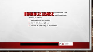 FINANCE LEASE
 Sum of digits method – splits the total interest without reference to a rate
of interest in such a way that the greater proportion falls in the earlier years.
The steps are as follows.
1. Assign the digits to each installment,
2. Add the digits [i.e. n(n+1)/2], and
3. Calculate the interest charge for each installment
 