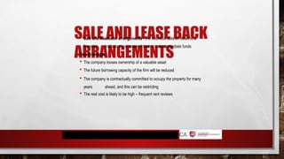 SALE AND LEASE BACK
ARRANGEMENTS
 Sale and leaseback arrangements - the business sells an asset to a
financial institution and leases it back to raise immediate funds
Disadvantages
 The company looses ownership of a valuable asset
 The future borrowing capacity of the firm will be reduced
 The company is contractually committed to occupy the property for many
years ahead, and this can be restricting
 The real cost is likely to be high – frequent rent reviews
 