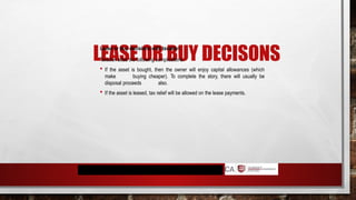 LEASE OR BUY DECISONS
Lease or buy decisions with taxation
Taxation adds the following complications:
 If the asset is bought, then the owner will enjoy capital allowances (which
make buying cheaper). To complete the story, there will usually be
disposal proceeds also.
 If the asset is leased, tax relief will be allowed on the lease payments.
 