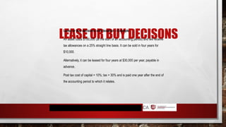 LEASE OR BUY DECISONS
Lease or buy decisions with taxation – Example
An asset costs $100,000 (at the start of an accounting period) and will receive
tax allowances on a 25% straight line basis. It can be sold in four years for
$10,000.
Alternatively, it can be leased for four years at $30,000 per year, payable in
advance.
Post tax cost of capital = 10%; tax = 30% and is paid one year after the end of
the accounting period to which it relates.
 
