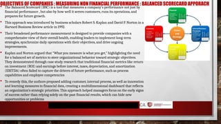 OBJECTIVES OF COMPANIES : MEASURING NON FINANCIAL PERFORMANCE : BALANCED SCORECARD APPORACH
 The Balanced Scorecard (BSC) is a tool that measures a company's performance not just by
financial performance , but also by how well it serves customers, runs its operations, and
prepares for future growth.
 This approach was introduced by business scholars Robert S. Kaplan and David P. Norton in a
Harvard Business Review article in 1992.
 Their broadened performance measurement is designed to provide companies with a
comprehensive view of their overall health, enabling leaders to implement long-term
strategies, synchronize daily operations with their objectives, and drive ongoing
improvements.
 Kaplan and Norton argued that "What you measure is what you get," highlighting the need
for a balanced set of metrics to steer organizational behavior toward strategic objectives.
They demonstrated through case study research that traditional financial metrics like return
on investment (ROI) and earnings before interest, taxes, depreciation, and amortization
(EBITDA) often failed to capture the drivers of future performance, such as process
capabilities and employee competencies
 To remedy this, the authors proposed adding customer, internal process, as well as innovation
and learning measures to financial data, creating a multidimensional dashboard that reflects
an organization’s strategic priorities. This approach helped managers focus on the early signs
of success rather than relying solely on the past financial results, which can hide new
opportunities or problems
 