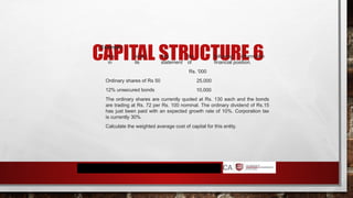 CAPITAL STRUCTURE 6
Example:
1. An entity has the following information
in its statement of financial position.
Rs. '000
Ordinary shares of Rs 50
12% unsecured bonds
25,000
10,000
The ordinary shares are currently quoted at Rs. 130 each and the bonds
are trading at Rs. 72 per Rs. 100 nominal. The ordinary dividend of Rs.15
has just been paid with an expected growth rate of 10%. Corporation tax
is currently 30%.
Calculate the weighted average cost of capital for this entity.
 