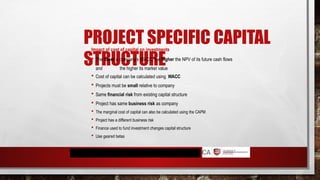 PROJECT SPECIFIC CAPITAL
STRUCTURE
Impact of cost of capital on investments
 The lower a company’s WACC, the higher the NPV of its future cash flows
and the higher its market value
 Cost of capital can be calculated using WACC
 Projects must be small relative to company
 Same financial risk from existing capital structure
 Project has same business risk as company
 The marginal cost of capital can also be calculated using the CAPM
 Project has a different business risk
 Finance used to fund investment changes capital structure
 Use geared betas
 